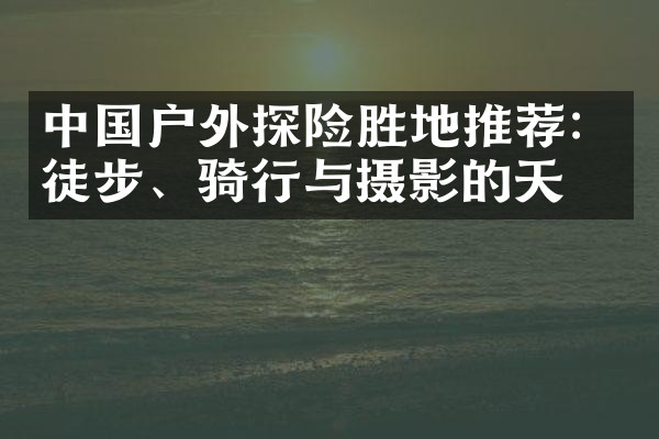 中国户外探险胜地推荐：徒步、骑行与摄影的天堂
