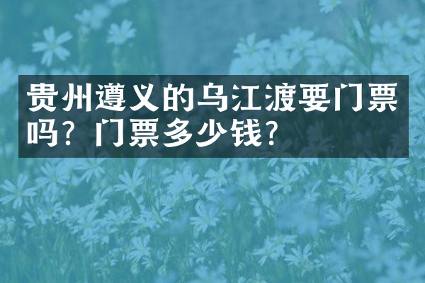 贵州遵义的乌江渡要门票吗？门票多少钱？