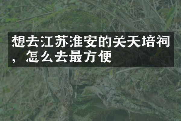 想去江苏淮安的关天培祠，怎么去最方便