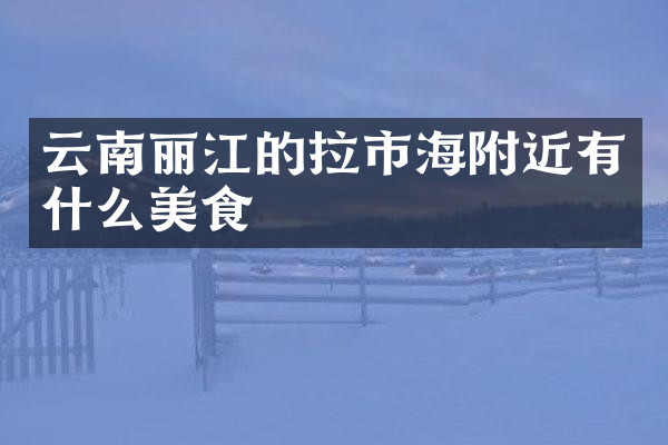 云南丽江的拉市海附近有什么美食