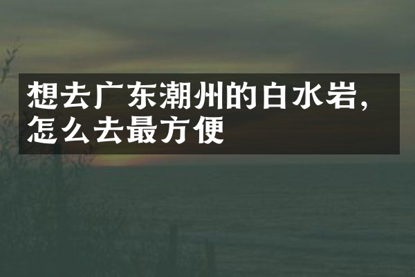 想去广东潮州的白水岩，怎么去最方便