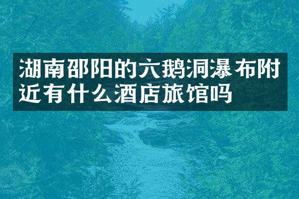湖南邵阳的六鹅洞瀑布附近有什么酒店旅馆吗
