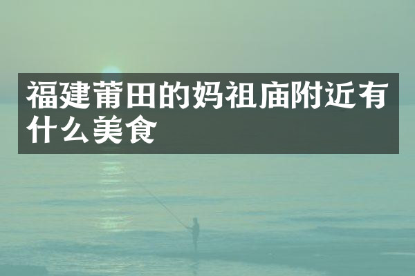 福建莆田的妈祖庙附近有什么美食