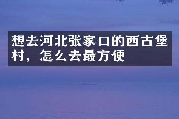 想去河北张家口的西古堡村，怎么去最方便