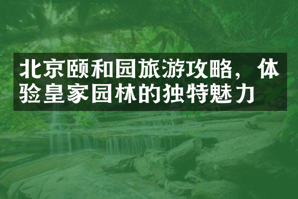 北京颐和园旅游攻略，体验皇家园林的独特魅力