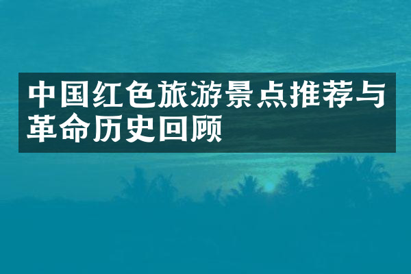中国红色旅游景点推荐与革命历史回顾