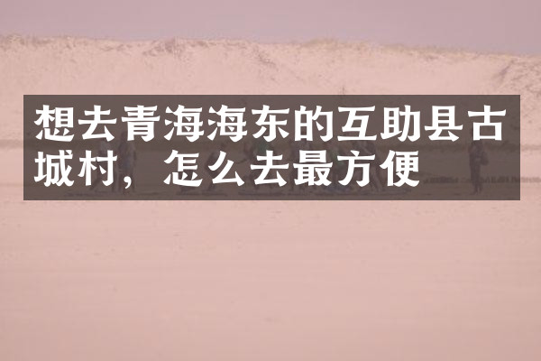 想去青海海东的互助县古城村，怎么去最方便