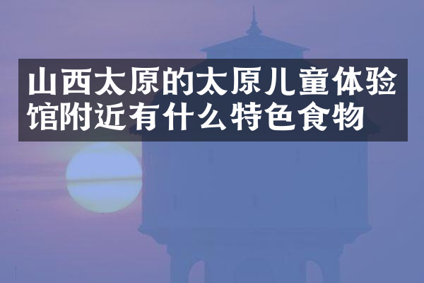 山西太原的太原儿童体验馆附近有什么特色食物吗