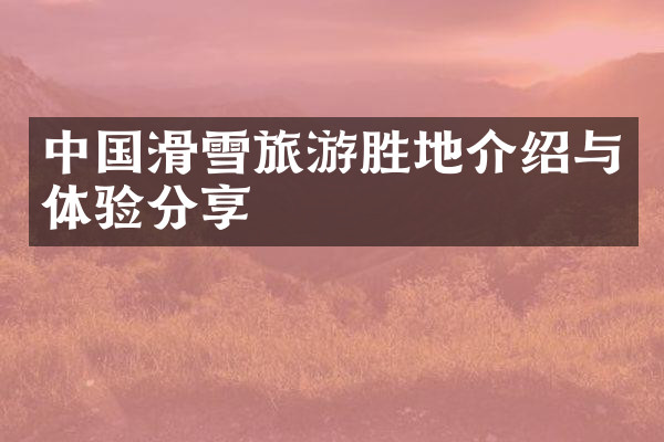 中国滑雪旅游胜地介绍与体验分享