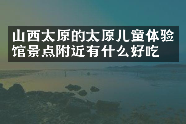 山西太原的太原儿童体验馆景点附近有什么好吃的
