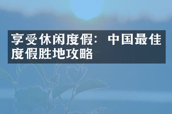 享受休闲度假：中国最佳度假胜地攻略