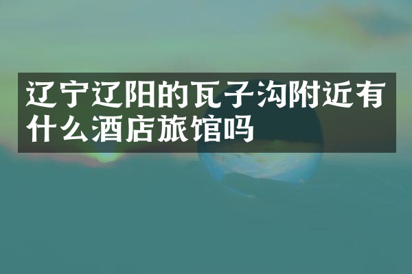 辽宁辽阳的瓦子沟附近有什么酒店旅馆吗