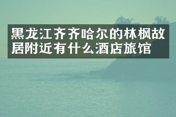 黑龙江齐齐哈尔的林枫故居附近有什么酒店旅馆吗