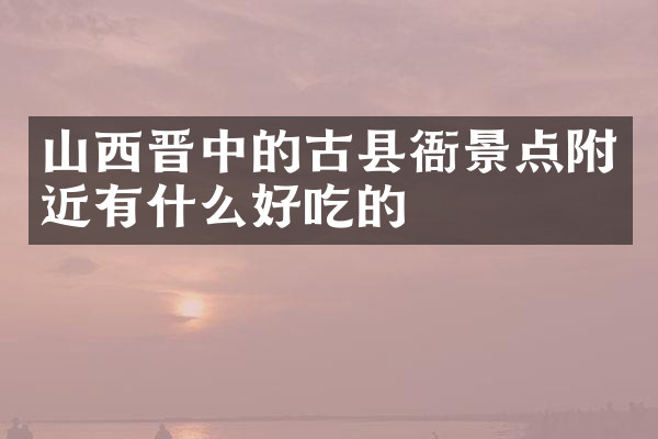 山西晋中的古县衙景点附近有什么好吃的