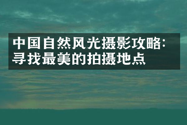 中国自然风光摄影攻略：寻找最美的拍摄地点
