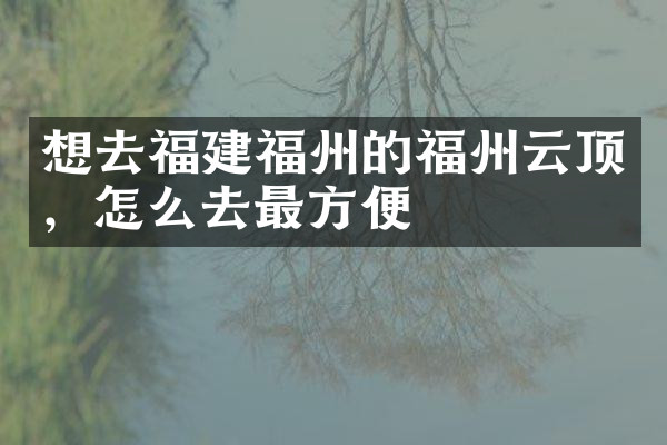 想去福建福州的福州云顶，怎么去最方便