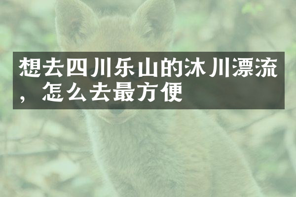 想去四川乐山的沐川漂流，怎么去最方便