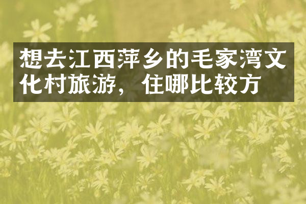 想去江西萍乡的毛家湾文化村旅游，住哪比较方便