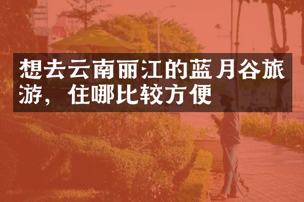 想去云南丽江的蓝月谷旅游，住哪比较方便