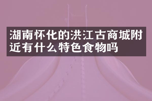 湖南怀化的洪江古商城附近有什么特色食物吗