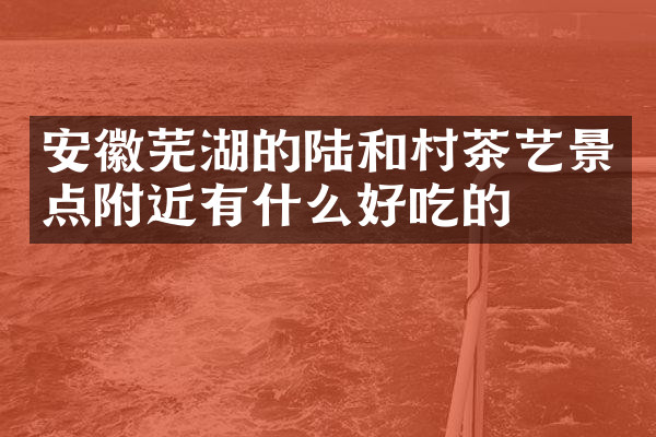 安徽芜湖的陆和村茶艺景点附近有什么好吃的