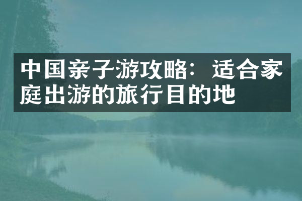 中国亲子游攻略：适合家庭出游的旅行目的地