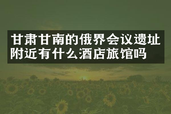 甘肃甘南的俄界会议遗址附近有什么酒店旅馆吗