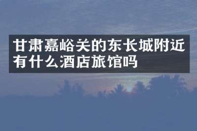 甘肃嘉峪关的东长城附近有什么酒店旅馆吗