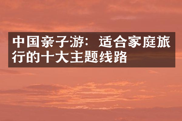 中国亲子游：适合家庭旅行的十大主题线路