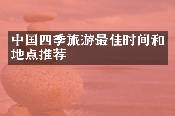 中国四季旅游最佳时间和地点推荐