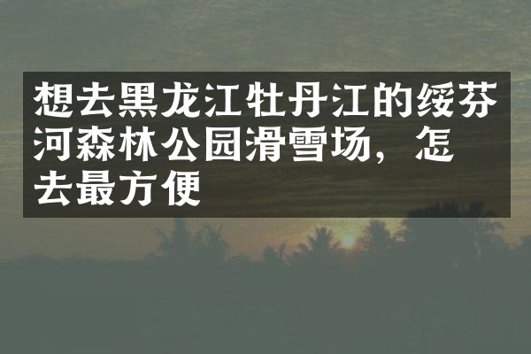 想去黑龙江牡丹江的绥芬河森林公园滑雪场，怎么去最方便