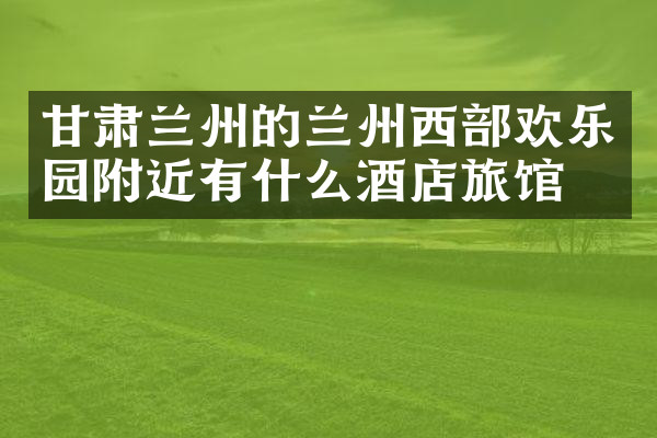 甘肃兰州的兰州西部欢乐园附近有什么酒店旅馆吗