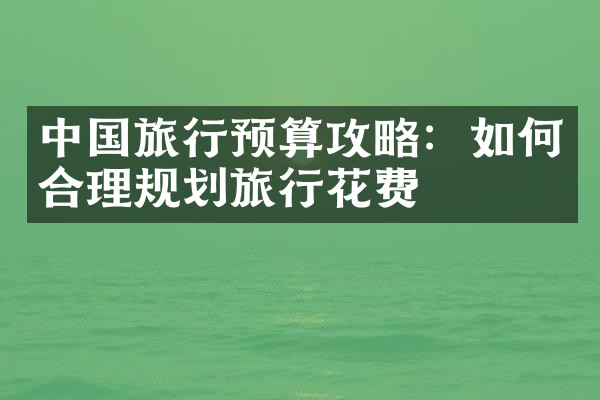 中国旅行预算攻略：如何合理规划旅行花费