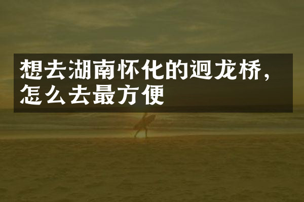 想去湖南怀化的迥龙桥，怎么去最方便