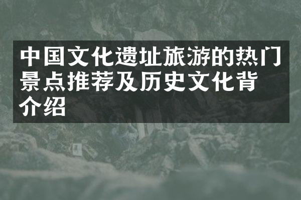 中国文化遗址旅游的热门景点推荐及历史文化背景介绍