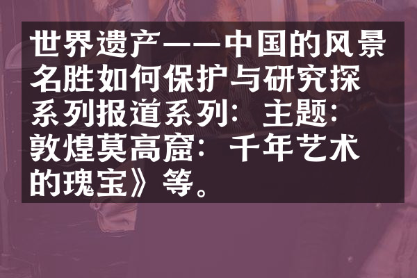世界遗产——中国的风景名胜如何保护与研究探索系列报道系列：主题：《敦煌莫高窟：千年艺术的瑰宝》等。