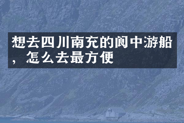 想去四川南充的阆中游船，怎么去最方便