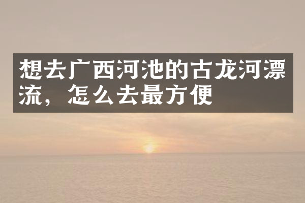 想去广西河池的古龙河漂流，怎么去最方便