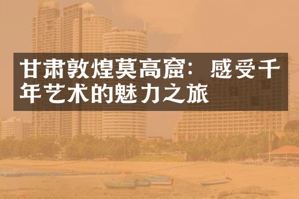 甘肃敦煌莫高窟：感受千年艺术的魅力之旅