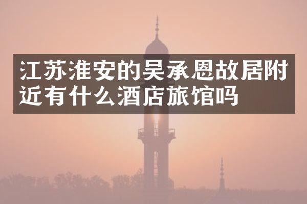江苏淮安的吴承恩故居附近有什么酒店旅馆吗