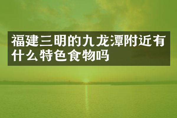 福建三明的九龙潭附近有什么特色食物吗