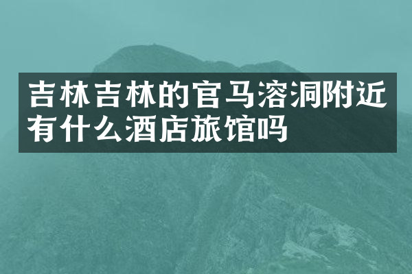 吉林吉林的官马溶洞附近有什么酒店旅馆吗
