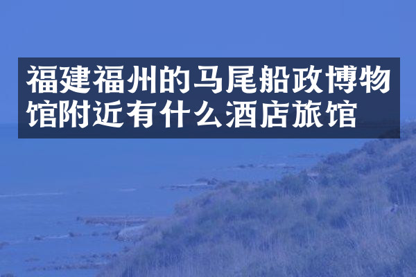 福建福州的马尾船政博物馆附近有什么酒店旅馆吗