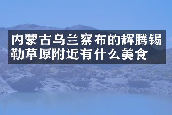 内蒙古乌兰察布的辉腾锡勒草原附近有什么美食