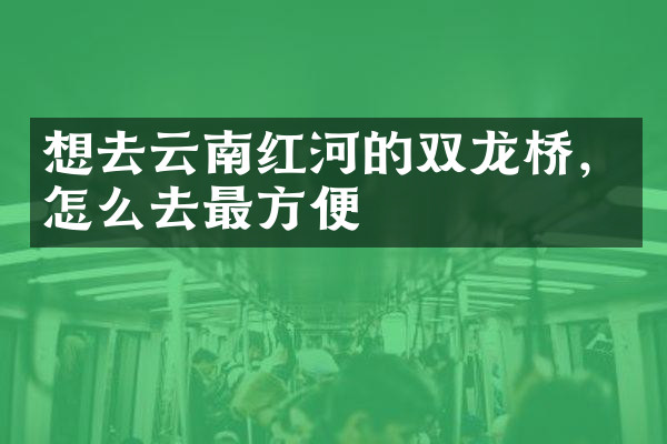 想去云南红河的双龙桥，怎么去最方便
