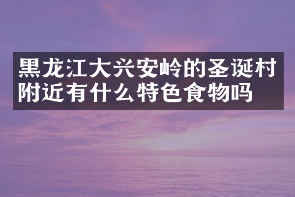 黑龙江大兴安岭的圣诞村附近有什么特色食物吗