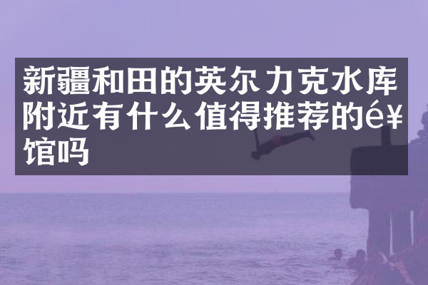 新疆和田的英尔力克水库附近有什么值得推荐的饭馆吗