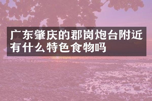 广东肇庆的郡岗炮台附近有什么特色食物吗