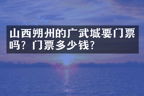 山西朔州的广武城要门票吗？门票多少钱？