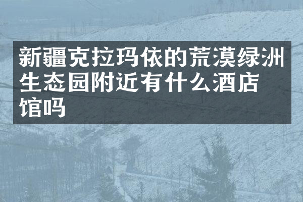 新疆克拉玛依的荒漠绿洲生态园附近有什么酒店旅馆吗